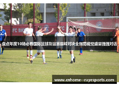 盘点年度10场必看国际足球友谊赛巅峰对决全指南视觉盛宴强强对话 盘点年度10场必看国际足球友谊赛巅峰对决全指南视觉盛宴强强对话